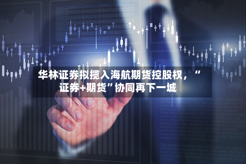 华林证券拟揽入海航期货控股权，“证券+期货	”协同再下一城-第1张图片