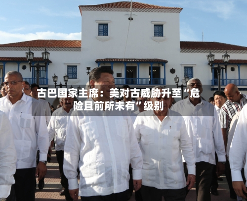 古巴国家主席：美对古威胁升至“危险且前所未有”级别-第1张图片
