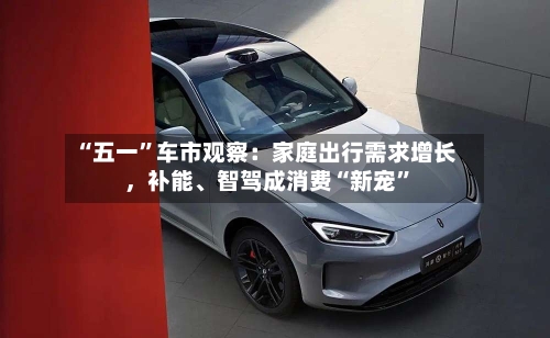 “五一”车市观察：家庭出行需求增长	，补能	、智驾成消费“新宠”-第3张图片