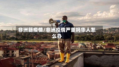 非洲籍疫情/非洲疫情严重吗华人怎么办-第1张图片
