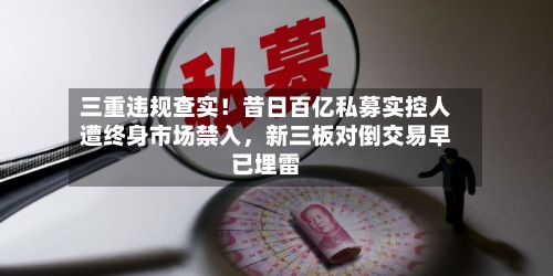 三重违规查实！昔日百亿私募实控人遭终身市场禁入，新三板对倒交易早已埋雷-第1张图片