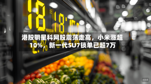 港股明星科网股震荡走高，小米涨超10%	，新一代SU7锁单已超7万-第1张图片