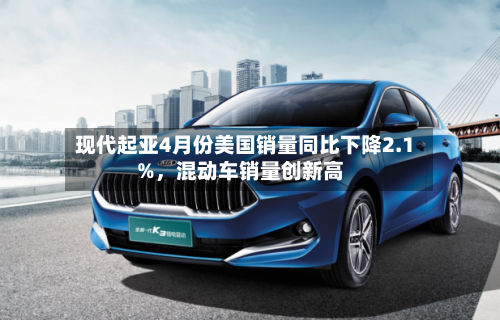 现代起亚4月份美国销量同比下降2.1%，混动车销量创新高-第1张图片