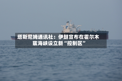 塔斯尼姆通讯社：伊朗宣布在霍尔木兹海峡设立新“控制区”-第1张图片
