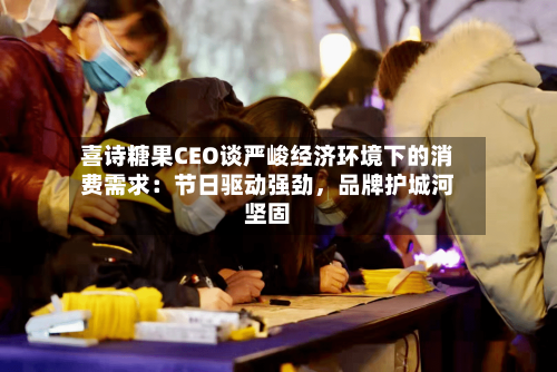 喜诗糖果CEO谈严峻经济环境下的消费需求：节日驱动强劲，品牌护城河坚固-第1张图片