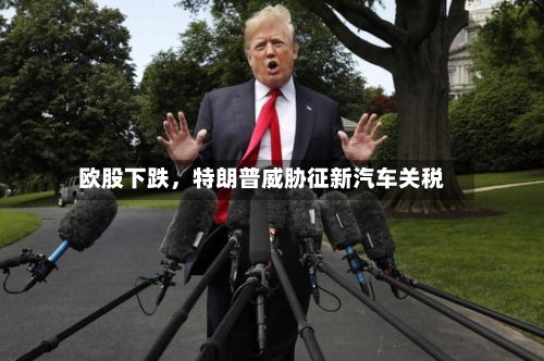 欧股下跌，特朗普威胁征新汽车关税-第1张图片