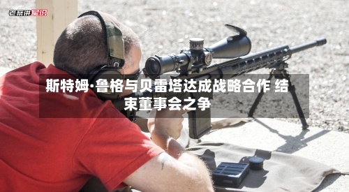 斯特姆·鲁格与贝雷塔达成战略合作 结束董事会之争-第1张图片