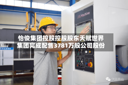 怡俊集团控股控股股东天赋世界
集团完成配售3781万股公司股份-第2张图片