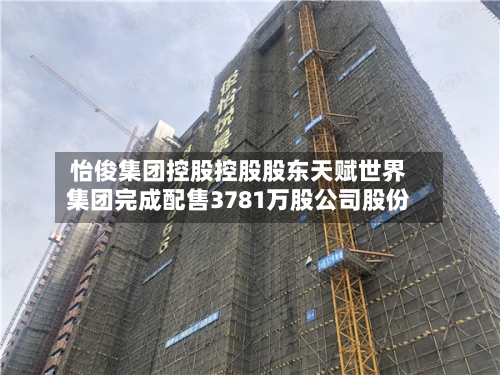 怡俊集团控股控股股东天赋世界
集团完成配售3781万股公司股份-第1张图片