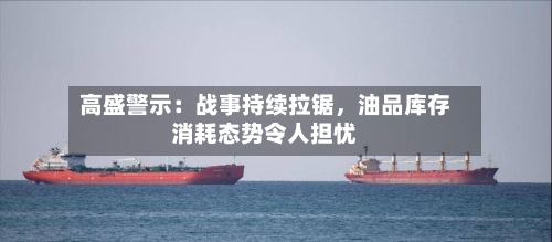 高盛警示：战事持续拉锯，油品库存消耗态势令人担忧-第1张图片