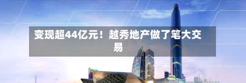 变现超44亿元！越秀地产做了笔大交易-第3张图片