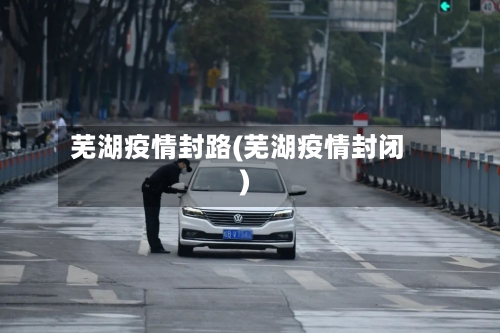 芜湖疫情封路(芜湖疫情封闭)-第1张图片