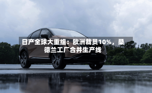 日产全球大重组：欧洲裁员10%	，桑德兰工厂合并生产线-第1张图片