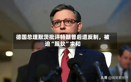 德国总理默茨批评特朗普后遭反制，被迫“服软	”求和-第1张图片