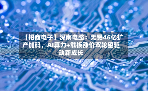 【招商电子】深南电路：无锡46亿扩产加码	，AI算力+载板涨价双轮望驱动新成长-第1张图片
