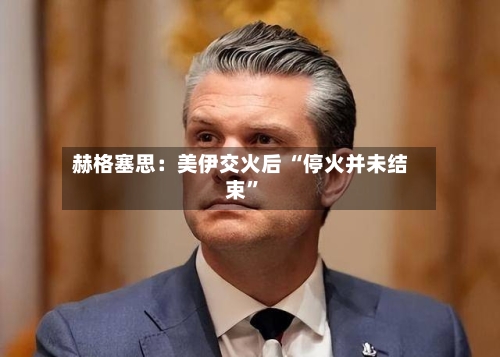 赫格塞思：美伊交火后 “停火并未结束”-第1张图片