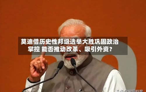 莫迪借历史性邦级选举大胜巩固政治掌控 能否推动改革	、吸引外资？-第1张图片
