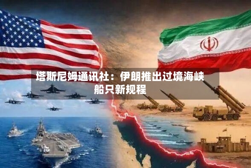 塔斯尼姆通讯社：伊朗推出过境海峡船只新规程-第2张图片