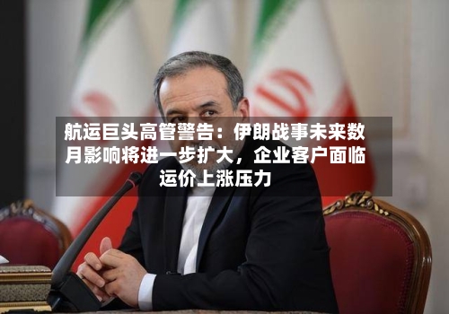 航运巨头高管警告：伊朗战事未来数月影响将进一步扩大，企业客户面临运价上涨压力-第1张图片