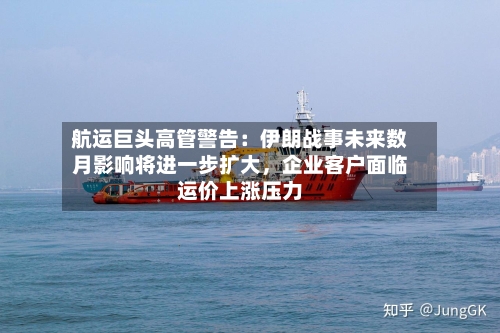 航运巨头高管警告：伊朗战事未来数月影响将进一步扩大	，企业客户面临运价上涨压力-第2张图片