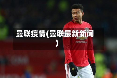 曼联疫情(曼联最新新闻)-第1张图片