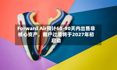 Forward Air预计60-90天内出售非核心资产，客户过渡将于2027年初启动-第1张图片