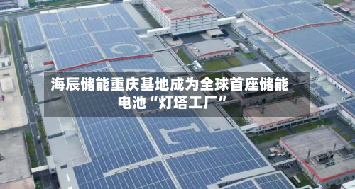 海辰储能重庆基地成为全球首座储能电池“灯塔工厂”-第1张图片