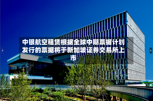中银航空租赁根据全球中期票据计划发行的票据将于新加坡证券交易所上市-第2张图片