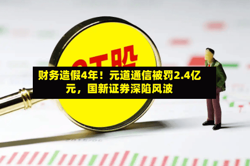 财务造假4年！元道通信被罚2.4亿元，国新证券深陷风波-第1张图片