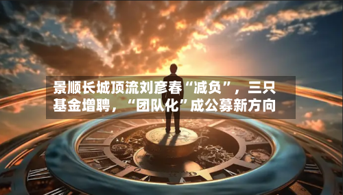 景顺长城顶流刘彦春“减负”，三只基金增聘	，“团队化	”成公募新方向-第2张图片