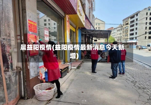 晨益阳疫情(益阳疫情最新消息今天新增)-第1张图片