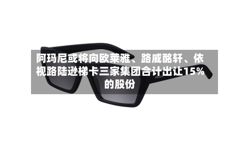阿玛尼或将向欧莱雅	、路威酩轩、依视路陆逊梯卡三家集团合计出让15%的股份-第1张图片