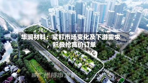 华润材料：紧盯市场变化及下游需求，积极抢高价订单-第1张图片