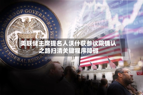 美联储主席提名人沃什获参议院确认之路扫清关键程序障碍-第2张图片