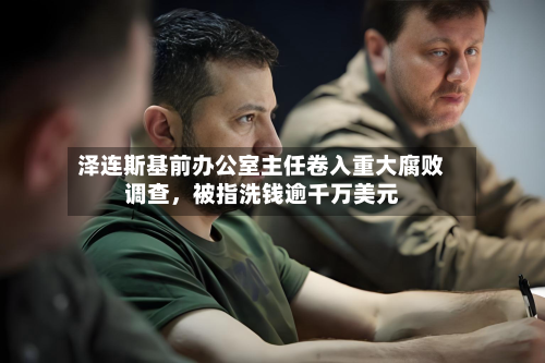 泽连斯基前办公室主任卷入重大腐败调查，被指洗钱逾千万美元-第2张图片