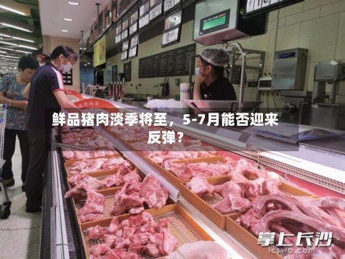 鲜品猪肉淡季将至	，5-7月能否迎来反弹？-第3张图片