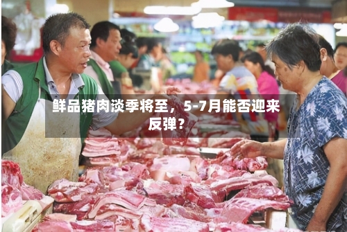 鲜品猪肉淡季将至	，5-7月能否迎来反弹？-第2张图片