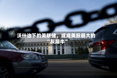 沃什治下的美联储，或成美股最大的“灰犀牛”-第1张图片