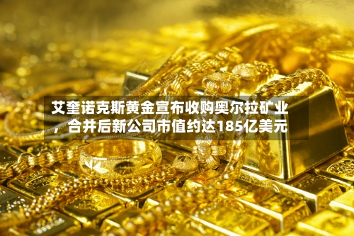 艾奎诺克斯黄金宣布收购奥尔拉矿业，合并后新公司市值约达185亿美元-第2张图片