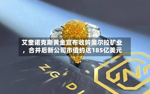 艾奎诺克斯黄金宣布收购奥尔拉矿业，合并后新公司市值约达185亿美元-第1张图片