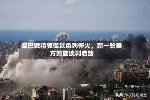 黎巴嫩将敦促以色列停火	，新一轮美方斡旋谈判启动-第2张图片