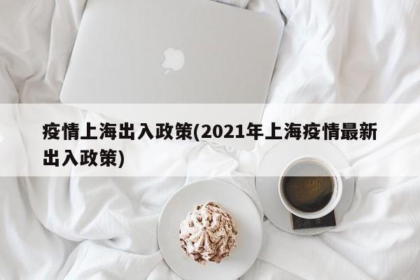 疫情上海出入政策(2021年上海疫情最新出入政策)