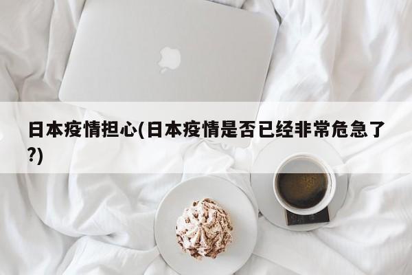 日本疫情担心(日本疫情是否已经非常危急了?)