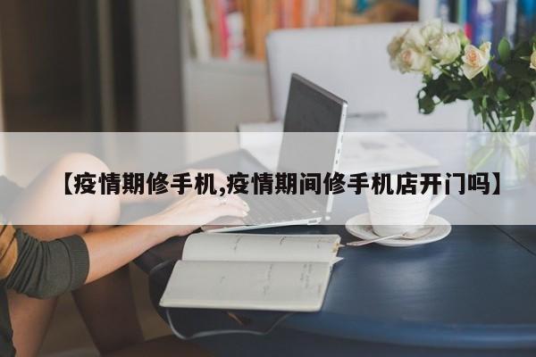 【疫情期修手机,疫情期间修手机店开门吗】