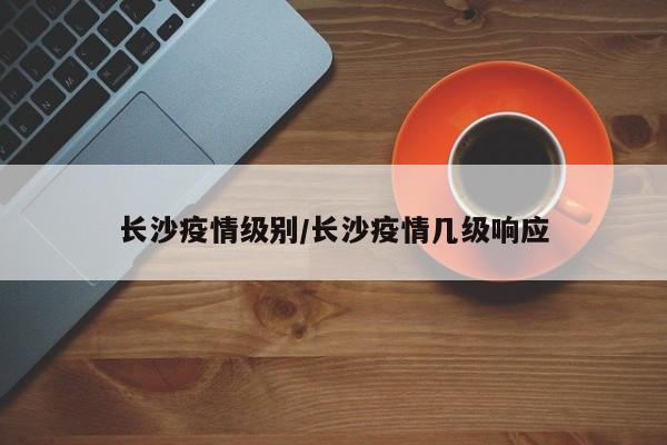 长沙疫情级别/长沙疫情几级响应
