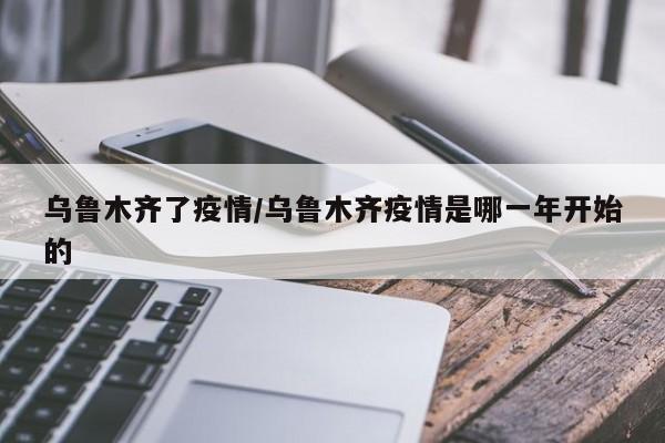乌鲁木齐了疫情/乌鲁木齐疫情是哪一年开始的