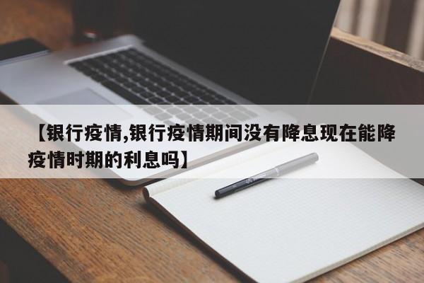 【银行疫情,银行疫情期间没有降息现在能降疫情时期的利息吗】