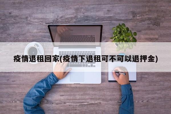 疫情退租回家(疫情下退租可不可以退押金)