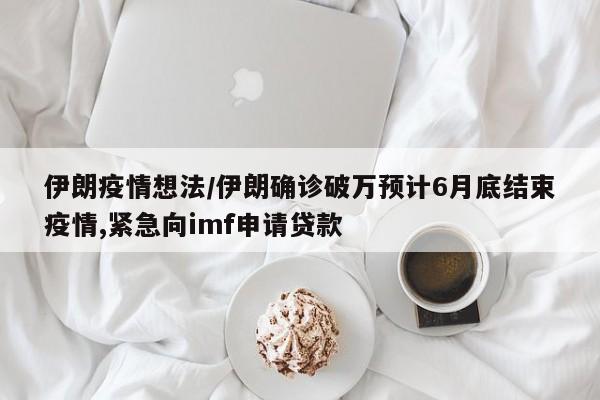 伊朗疫情想法/伊朗确诊破万预计6月底结束疫情,紧急向imf申请贷款