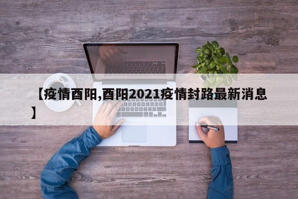 【疫情酉阳,酉阳2021疫情封路最新消息】